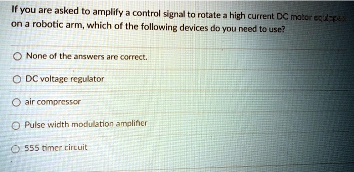 If you are asked to amplify a control signal to rotate a high current DC motor equipped
on a robotic arm, which of the following devices do you need to use?
None of the answers are correct.
DC voltage regulator
air compressor
Pulse width modulation amplifier
555 timer circuit