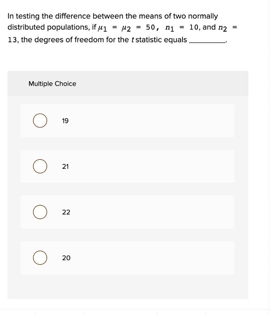 In testing the difference between the means of two normally distributed populations, if ?1 = ?2 = 50, n1 = 10, and n2 = 13, the degrees of freedom for the t statistic equals .

19
21
22
20