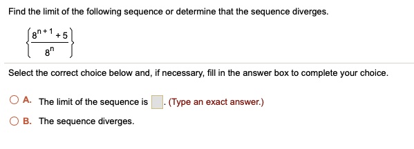 Find the limit of the following sequence or determine that the sequence diverges. (8^n+1+5)/8^n Select the correct choice below and, if necessary, fill in the answer box to complete your choice. A. The limit of the sequence is [ ]. (Type an exact answer.) B. The sequence diverges.