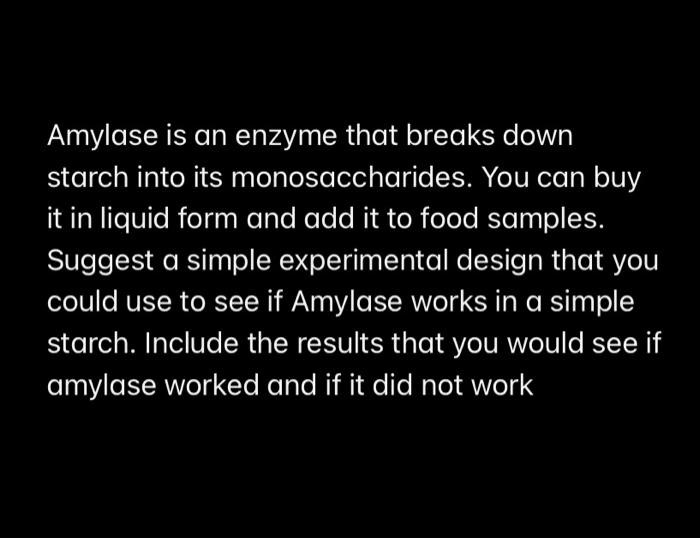 Amylase is an enzyme that breaks down starch into its monosaccharides. You can buy it in liquid form and add it to food samples. Suggest a simple experimental design that you could use to see if Amylase works in a simple starch. Include the results that you would see if amylase worked and if it did not work