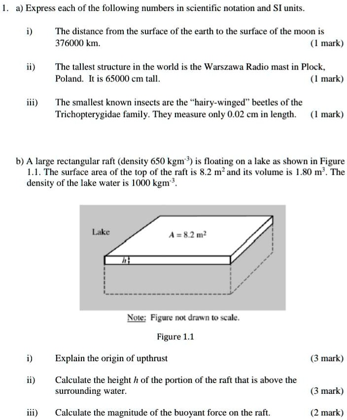 1. a) Express each of the following numbers in scientific notation and SI units.
i)
The distance from the surface of the earth to the surface of the moon is
376000 km.
(1 mark)
ii)
The tallest structure in the world is the Warszawa Radio mast in Plock,
Poland. It is 65000 cm tall.
(1 mark)
iii)
The smallest known insects are the ḧairy-wingedb̈eetles of the
Trichopterygidae family. They measure only 0.02 cm in length. (1 mark)
b) A large rectangular raft (density 650 kgm^-3) is floating on a lake as shown in Figure
1.1. The surface area of the top of the raft is 8.2 m^2 and its volume is 1.80 m^3. The
density of the lake water is 1000 kgm^-3.
Lake
A = 8.2 m^2
h1
Note: Figure not drawn to scale.
Figure 1.1
i)
Explain the origin of upthrust
(3 mark)
ii)
Calculate the height h of the portion of the raft that is above the
surrounding water.
(3 mark)
iii) Calculate the magnitude of the buoyant force on the raft.
(2 mark)