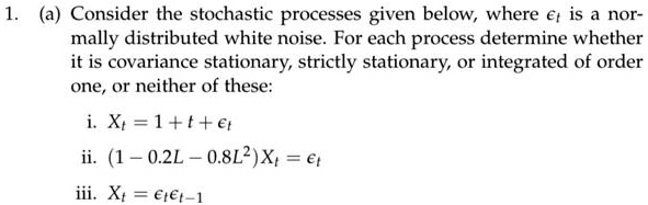 1. (a) Consider the stochastic processes given below, where ?t is a normally distributed white noise. For each process determine whether it is covariance stationary, strictly stationary, or integrated of order one, or neither of these:

i. Xt = 1 + t + ?t
ii. (1 ? 0.2L ? 0.8L²)Xt = ?t
iii. Xt = ?t?t?1