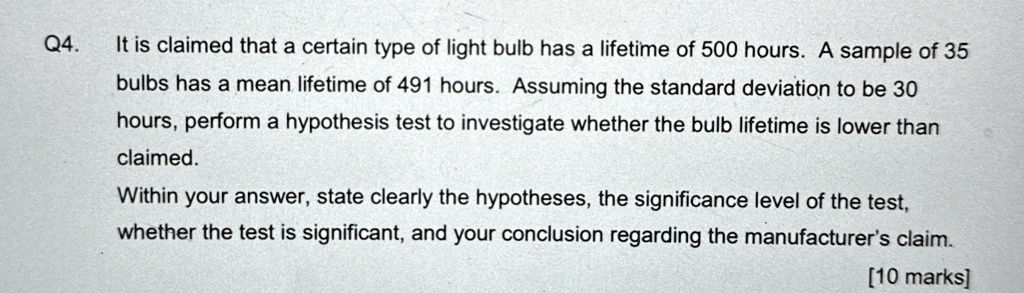 Q4.
It is claimed that a certain type of light bulb has a lifetime of 500 hours. A sample of 35
bulbs has a mean lifetime of 491 hours. Assuming the standard deviation to be 30
hours, perform a hypothesis test to investigate whether the bulb lifetime is lower than
claimed.
Within your answer, state clearly the hypotheses, the significance level of the test,
whether the test is significant, and your conclusion regarding the manufacturer's claim.
[10 marks]