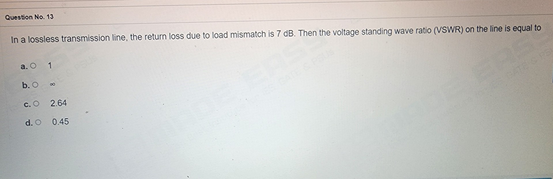 In a lossless transmission line, the return loss due to load mismatch is 7 dB. Then the voltage standing wave ratio (VSWR) on the line is equal to
a. 1
b. ?
c. 2.64
d. 0.45