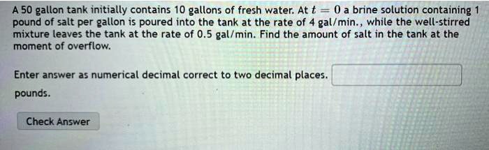 A 50 gallon tank initially contains 10 gallons of fresh water. At t = 0 a brine solution containing 1 pound of salt per gallon is poured into the tank at the rate of 4 gal/min., while the well-stirred mixture leaves the tank at the rate of 0.5 gal/min. Find the amount of salt in the tank at the moment of overflow.
Enter answer as numerical decimal correct to two decimal places.
pounds.