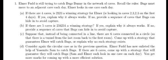 1. Elmer Fudd is still trying to catch Bugs Bunny in the network of caves. Recall the rules: Bugs must
move to an adjacent cave each day, Elmer looks in one cave each day.
(a) If there are 4 caves, is 2323 a winning strategy for Elmer (ie looking in caves 2,3,2,3 on the first
4 days). If yes, explain why it always works. If no, provide a sequence of caves that Bugs can
hide in to avoid capture.
(b) If there are 5 caves is 234234 a winning strategy? If yes, explain why it always works. If no,
provide a sequence of caves that Bugs can hide in to avoid capture.
(c) Suppose that, instead of being connected in a line, there are 6 caves connected in a circle (so
that there is a tunnel from the last room back to the first room). Come up with a strategy that
guarantees Elmer will catch Bugs, or explain why no such strategy exists.
(d) Consider again the circular case as in the previous question. Elmer Fudd has now enlisted the
help of Yosemite Sam to catch Bugs. If there are 6 caves, come up with a strategy that will
guarantee they will catch Bugs (Sam and Elmer each look in one cave on each day). You get
more marks for coming up with a more efficient solution.