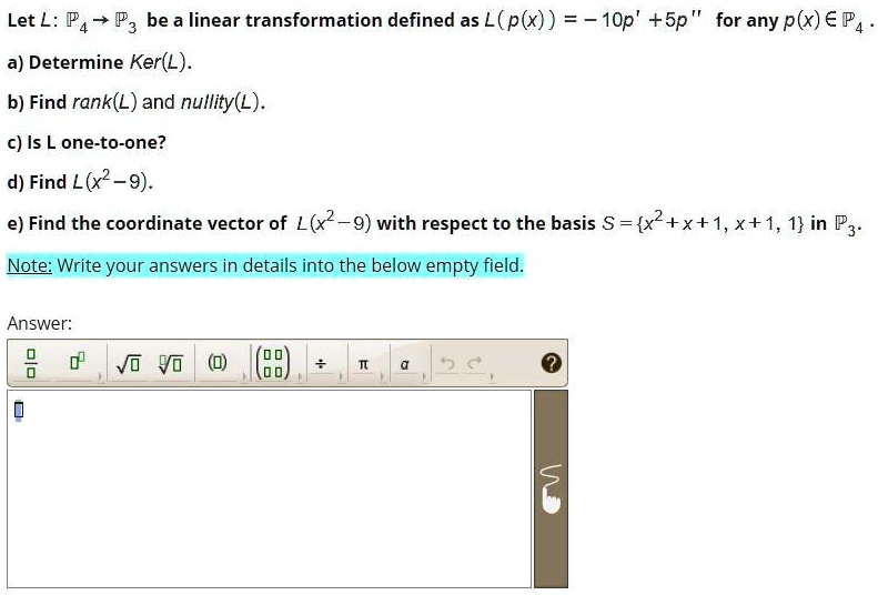 Let L: ?4 ? ?3 be a linear transformation defined as L(p(x)) = -10p' + 5p” for any p(x) ? ?4.
a) Determine Ker(L).
b) Find rank(L) and nullity(L).
c) Is L one-to-one?
d) Find L(x^2 - 9).
e) Find the coordinate vector of L(x^2 - 9) with respect to the basis S = x^2 + x + 1, x + 1, 1 in ?3.