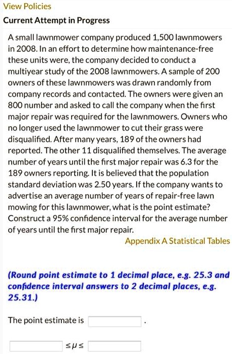 A small lawnmower company produced 1,500 lawnmowers in 2008. In an effort to determine how maintenance-free these units were, the company decided to conduct a multiyear study of the 2008 lawnmowers. A sample of 200 owners of these lawnmowers was drawn randomly from company records and contacted. The owners were given an 800 number and asked to call the company when the first major repair was required for the lawnmowers. Owners who no longer used the lawnmower to cut their grass were disqualified. After many years, 189 of the owners had reported. The other 11 disqualified themselves. The average number of years until the first major repair was 6.3 for the 189 owners reporting. It is believed that the population standard deviation was 2.50 years. If the company wants to advertise an average number of years of repair-free lawn mowing for this lawnmower, what is the point estimate? Construct a 95% confidence interval for the average number of years until the first major repair.
(Round point estimate to 1 decimal place, e.g. 25.3 and confidence interval answers to 2 decimal places, e.g. 25.31.)
The point estimate is
? ? ?