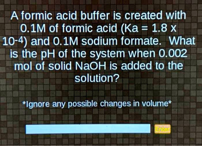 A formic acid buffer is created with 0.1M of formic acid (Ka = 1.8 x 10-4) and 0.1M sodium formate. What is the pH of the system when 0.002 mol of solid NaOH is added to the solution? *Ignore any possible changes in volume*