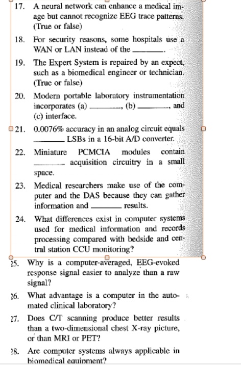 17. A neural network can enhance a medical im-
age but cannot recognize EEG trace patterns.
(True or false)
18. For security reasons, some hospitals use a
WAN or LAN instead of the .
19. The Expert System is repaired by an expert,
such as a biomedical engineer or technician.
(True or false)
20. Modern portable laboratory instrumentation
incorporates (a) , (b) , and
(c) interface.
21. 0.0076% accuracy in an analog circuit equals
 LSBs in a 16-bit A/D converter.
22. Miniature PCMCIA modules contain
 acquisition circuitry in a small
space.
23. Medical researchers make use of the com-
puter and the DAS because they can gather
information and  results.
24. What differences exist in computer systems
used for medical information and records
processing compared with bedside and cen-
tral station CCU monitoring?
25. Why is a computer-averaged, EEG-evoked
response signal easier to analyze than a raw
signal?
26. What advantage is a computer in the auto-
mated clinical laboratory?
27. Does C/T scanning produce better results
than a two-dimensional chest X-ray picture,
or than MRI or PET?
28. Are computer systems always applicable in
biomedical equipment?