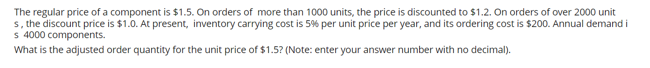 The regular price of a component is 1.5. On orders of more than 1000 units, the price is discounted to1.2. On orders of over 2000 units, the discount price is 1.0. At present, inventory carrying cost is 5% per unit price per year, and its ordering cost is $200. Annual demand is 4000 components.
What is the adjusted order quantity for the unit price of1.5? (Note: enter your answer number with no decimal).