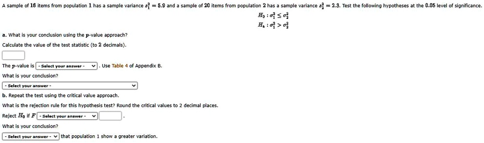 A sample of 16 items from population 1 has a sample variance s1^2 = 5.9 and a sample of 20 items from population 2 has a sample variance s2^2 = 2.3. Test the following hypotheses at the 0.05 level of significance.
H0 : ?1^2 ? ?2^2
Ha : ?1^2 > ?2^2
a. What is your conclusion using the p-value approach?
Calculate the value of the test statistic (to 2 decimals).
The p-value is - Select your answer -. Use Table 4 of Appendix B.
What is your conclusion?
- Select your answer -
b. Repeat the test using the critical value approach.
What is the rejection rule for this hypothesis test? Round the critical values to 2 decimal places.
Reject H0 if F - Select your answer - .
What is your conclusion?
- Select your answer - that population 1 show a greater variation.