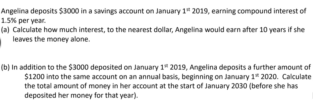 Angelina deposits 3000 in a savings account on January 1st 2019, earning compound interest of 1.5% per year.
(a) Calculate how much interest, to the nearest dollar, Angelina would earn after 10 years if she leaves the money alone.

(b) In addition to the3000 deposited on January 1st 2019, Angelina deposits a further amount of 1200 into the same account on an annual basis, beginning on January 1st 2020. Calculate the total amount of money in her account at the start of January 2030 (before she has deposited her money for that year).