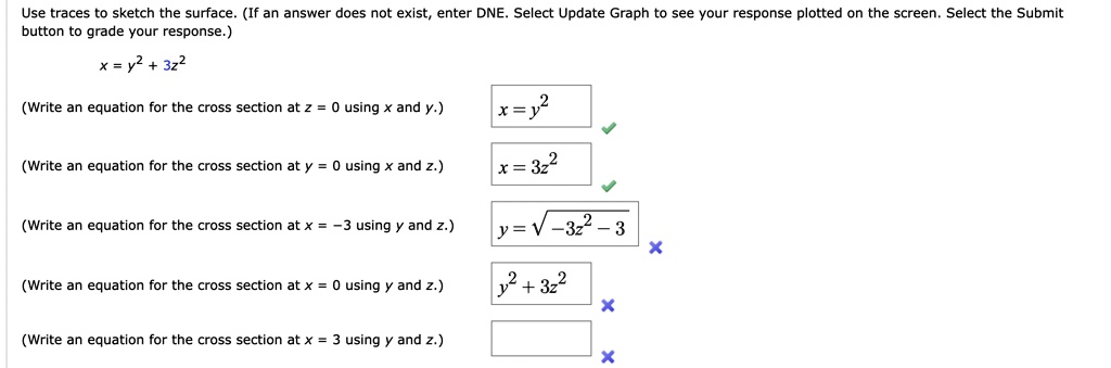 Use traces to sketch the surface. (If an answer does not exist, enter DNE. Select Update Graph to see your response plotted on the screen. Select the Submit button to grade your response.)
x = y^2 + 3z^2
(Write an equation for the cross section at z = 0 using x and y.)
x = y^2
(Write an equation for the cross section at y = 0 using x and z.)
x = 3z^2
(Write an equation for the cross section at x = -3 using y and z.)
y = sqrt-3z^2 - 3
(Write an equation for the cross section at x = 0 using y and z.)
y^2 + 3z^2
(Write an equation for the cross section at x = 3 using y and z.)