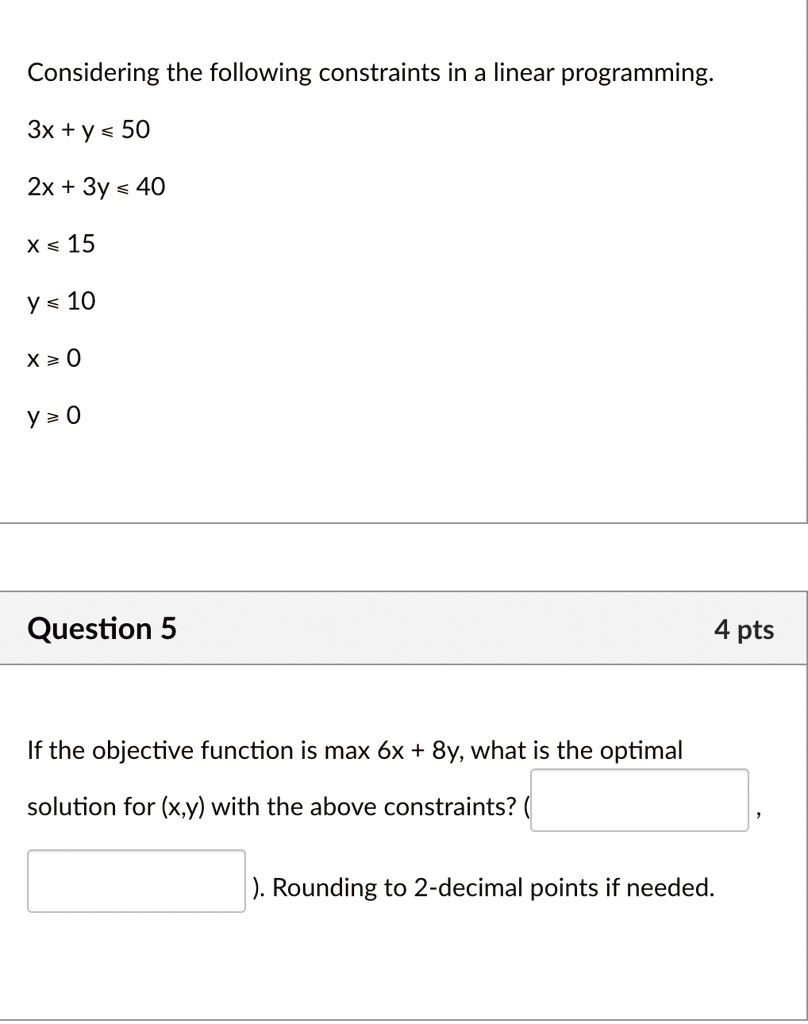 Considering the following constraints in a linear programming.
3x + y ? 50
2x + 3y ? 40
x ? 15
y ? 10
x ? 0
y = 0
Question 5
If the objective function is max 6x + 8y, what is the optimal
solution for (x,y) with the above constraints? (

). Rounding to 2-decimal points if needed.
4 pts