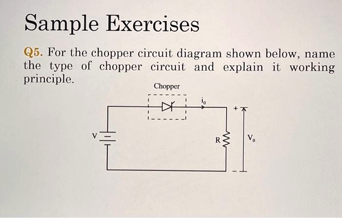 Sample Exercises
Q5. For the chopper circuit diagram shown below, name
the type of chopper circuit and explain it working
principle.
Chopper
io
Vo
V
R