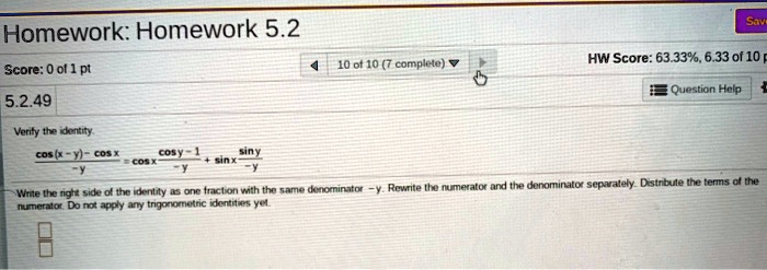 Verify the identity.
cos(x - y) - cos x / -y = cos x * (cos y - 1 / -y) + sin x * (sin y / -y)
Write the right side of the identity as one fraction with the same denominator -y. Rewrite the numerator and the denominator separately. Distribute the terms of the numerator. Do not apply any trigonometric identities yet.