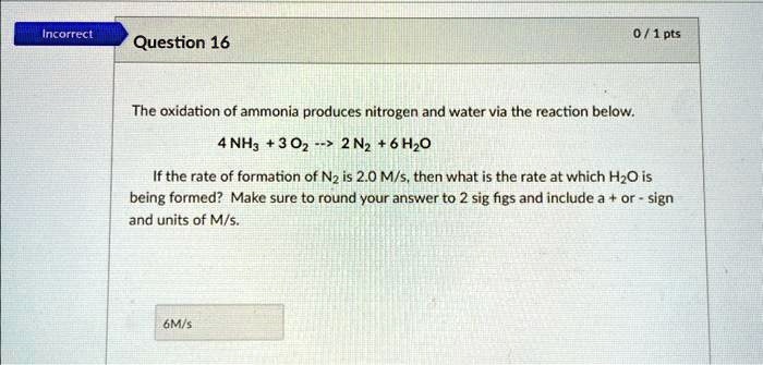 Incorrect
Question 16
0/1 pts
The oxidation of ammonia produces nitrogen and water via the reaction below.
4 NH3 + 3 O2 –> 2 N2 + 6 H2O
If the rate of formation of N2 is 2.0 M/s, then what is the rate at which H2O is
being formed? Make sure to round your answer to 2 sig figs and include a + or - sign
and units of M/s.
6M/s