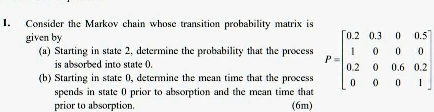 1. Consider the Markov chain whose transition probability matrix is given by
(a) Starting in state 2, determine the probability that the process is absorbed into state 0.
(b) Starting in state 0, determine the mean time that the process spends in state 0 prior to absorption and the mean time that prior to absorption.
P = eginbmatrix 0.2     0.3     0     0.5  1     0     0     0  0.2     0     0.6     0.2  0     0     0     1 endbmatrix