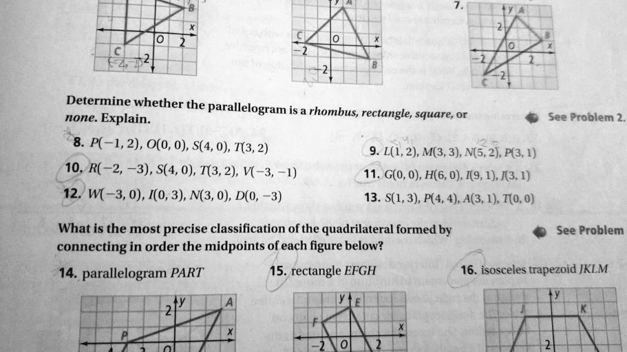 Determine whether the parallelogram is a rhombus, rectangle, square, or
none. Explain.
8. P(-1, 2), O(0, 0), S(4, 0), T(3, 2)
9. L(1, 2), M(3, 3), N(5, 2), P(3, 1)
10. R(-2, -3), S(4, 0), T(3, 2), V(-3, -1)
11. G(0, 0), H(6, 0), I(9, 1), J(3, 1)
12. W(-3, 0), I(0, 3), N(3, 0), D(0, -3)
13. S(1, 3), P(4, 4), A(3, 1), T(0, 0)
What is the most precise classification of the quadrilateral formed by
connecting in order the midpoints of each figure below?
14. parallelogram PART
15. rectangle EFGH
16. isosceles trapezoid JKLM