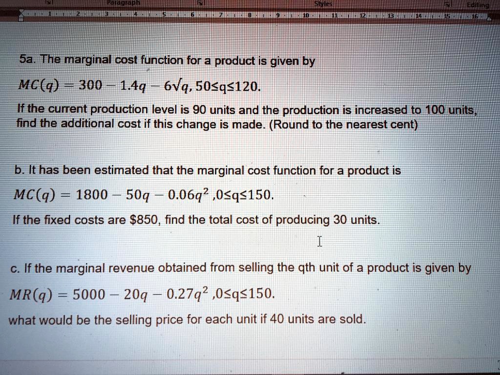 5a. The marginal cost function for a product is given by
MC(q) = 300 - 1.4q - 6?q, 50?q?120.
If the current production level is 90 units and the production is increased to 100 units, find the additional cost if this change is made. (Round to the nearest cent)

b. It has been estimated that the marginal cost function for a product is
MC(q) = 1800 - 50q - 0.06q^2 ,0?q?150.
If the fixed costs are 850, find the total cost of producing 30 units.

c. If the marginal revenue obtained from selling the qth unit of a product is given by
MR(q) = 5000 - 20q - 0.27q^2 ,0?q?150.
what would be the selling price for each unit if 40 units are sold.