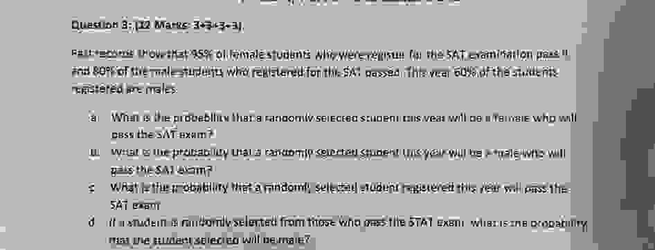 Question 3: 12 Marks (3+3+3+3)

It is known that 95% of female students who were registered for the SAT examination pass it
and 80% of the male students who registered for the SAT passed this year. 60% of the students
registered are males.

a) What is the probability that a randomly selected student this year will be a female who will
pass the SAT exam?

b) What is the probability that a randomly selected student this year will be a male who will
pass the SAT exam?

c) What is the probability that a randomly selected student registered this year will pass the
SAT exam?

d) If a student is randomly selected from those who pass the SAT exam, what is the probability
that the student selected will be male?
