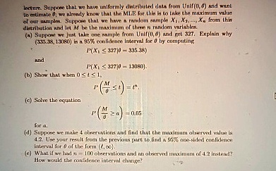 lecture. Suppose that we have uniformly distributed data from Unif(0,θ) and want
to estimate θ; we already know that the MLE for this is to take the maximum value
of our samples. Suppose that we have a random sample X1, X2, ..., Xn from this
distribution and let M be the maximum of these n random variables.
(a) Suppose we just take one sample from Unif(0,θ) and get 327. Explain why
(335.38, 13080) is a 95% confidence interval for $\theta$ by computing
and
P(X1 ≤ 327 | θ = 335.38)
P(X1 ≤ 327 | θ = 13080).
(b) Show that when 0 ≤ t ≤ 1,
P((M)/(θ)≤ t) = t^n.
(c) Solve the equation
P'((M)/(θ)≥ a) = 0.05
for a.
(d) Suppose we make 4 observations and find that the maximum observed value is
4.2. Use your result from the previous part to find a 95% one-sided confidence
interval for θ of the form (x,∞).
(e) What if we had n = 100 observations and an observed maximum of 4.2 instead?
How would the confidence interval change?