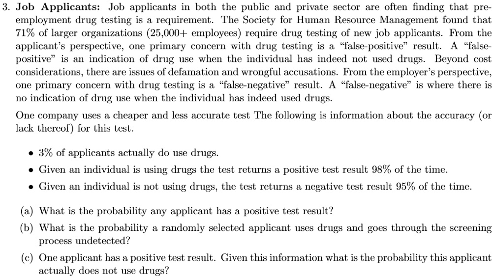 3. Job Applicants: Job applicants in both the public and private sector are often finding that pre-employment drug testing is a requirement. The Society for Human Resource Management found that 71% of larger organizations (25,000+ employees) require drug testing of new job applicants. From the applicant's perspective, one primary concern with drug testing is a "false-positive" result. A "false-positive" is an indication of drug use when the individual has indeed not used drugs. Beyond cost considerations, there are issues of defamation and wrongful accusations. From the employer's perspective, one primary concern with drug testing is a "false-negative" result. A "false-negative" is where there is no indication of drug use when the individual has indeed used drugs.
One company uses a cheaper and less accurate test The following is information about the accuracy (or lack thereof) for this test.

• 3% of applicants actually do use drugs.
• Given an individual is using drugs the test returns a positive test result 98% of the time.
• Given an individual is not using drugs, the test returns a negative test result 95% of the time.

(a) What is the probability any applicant has a positive test result?
(b) What is the probability a randomly selected applicant uses drugs and goes through the screening process undetected?
(c) One applicant has a positive test result. Given this information what is the probability this applicant actually does not use drugs?