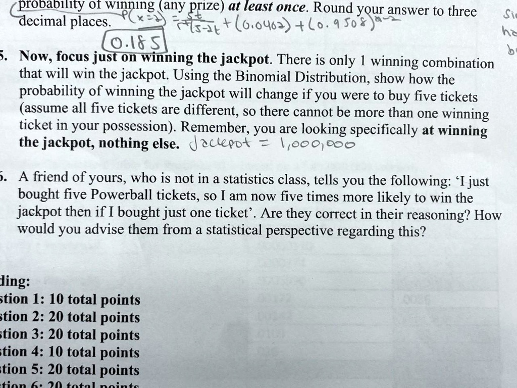 probability of winning (any prize) at least once. Round your answer to three decimal places.

5. Now, focus just on winning the jackpot. There is only 1 winning combination that will win the jackpot. Using the Binomial Distribution, show how the probability of winning the jackpot will change if you were to buy five tickets (assume all five tickets are different, so there cannot be more than one winning ticket in your possession). Remember, you are looking specifically at winning the jackpot, nothing else.

6. A friend of yours, who is not in a statistics class, tells you the following: 'I just bought five Powerball tickets, so I am now five times more likely to win the jackpot then if I bought just one ticket'. Are they correct in their reasoning? How would you advise them from a statistical perspective regarding this?

stion 1: 10 total points
stion 2: 20 total points
stion 3: 20 total points
stion 4: 10 total points
stion 5: 20 total points
stion 6: 20 total points