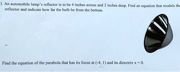An automobile lamp's reflector is to be 4 inches across and 2 inches deep. Find an equation that models the reflector and indicate how far the bulb be from the bottom.

Find the equation of the parabola that has its focus at (-4, 1) and its directrix x = 0.