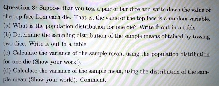 Question 3: Suppose that you toss a pair of fair dice and write down the value of the top face from each die. That is, the value of the top face is a random variable.
(a) What is the population distribution for one die? Write it out in a table.
(b) Determine the sampling distribution of the sample means obtained by tossing two dice. Write it out in a table.
(c) Calculate the variance of the sample mean, using the population distribution for one die (Show your work!).
(d) Calculate the variance of the sample mean, using the distribution of the sample mean (Show your work!). Comment.