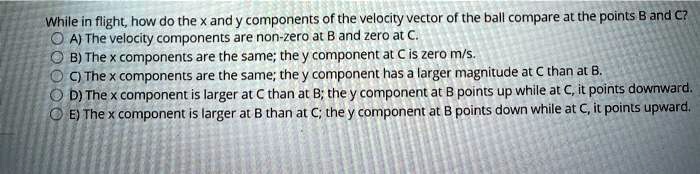 While in flight, how do the x and y components of the velocity vector of the ball compare at the points B and C?
A) The velocity components are non-zero at B and zero at C.
B) The x components are the same; the y component at C is zero m/s.
C) The x components are the same; the y component has a larger magnitude at C than at B.
D) The x component is larger at C than at B; the y component at B points up while at C, it points downward.
E) The x component is larger at B than at C; the y component at B points down while at C, it points upward.