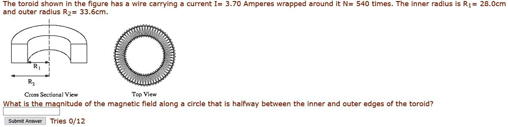 The toroid shown in the figure has a wire carrying a current I= 3.70 Amperes wrapped around it N= 540 times. The inner radius is R1= 28.0cm and outer radius R2= 33.6cm.

Cross Sectional View
Top View

What is the magnitude of the magnetic field along a circle that is halfway between the inner and outer edges of the toroid?