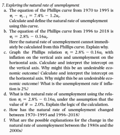 7. Exploring the natural rate of unemployment
a. The equation of the Phillips curve from 1970 to 1995 is
??t - ?t-1 = 7.4% - 1.2ut.
Calculate and define the natural rate of unemployment using this curve.
b. The equation of the Phillips curve from 1996 to 2018 is
?t = 2.8% - 0.16ut.
Here the natural rate of unemployment cannot immediately be calculated from this Phillips curve. Explain why.
c. Graph the Phillips relation ?t = 2.8% - 0.16ut with inflation on the vertical axis and unemployment on the horizontal axis. Calculate and interpret the intercept on the vertical axis. Why might this be an undesirable economic outcome? Calculate and interpret the intercept on the horizontal axis. Why might this be an undesirable economic outcome? What is the unemployment rate if inflation is 2%?
d. What is the natural rate of unemployment using the relation ?t = 2.8% - 0.16ut under the assumption that the value of ?? = 2.0%. Explain the logic of the calculation.
e. How has the natural rate of unemployment changed between 1970–1995 and 1996–2018?
f. What are the possible explanations for the change in the natural rate of unemployment between the 1980s and the 2000s?