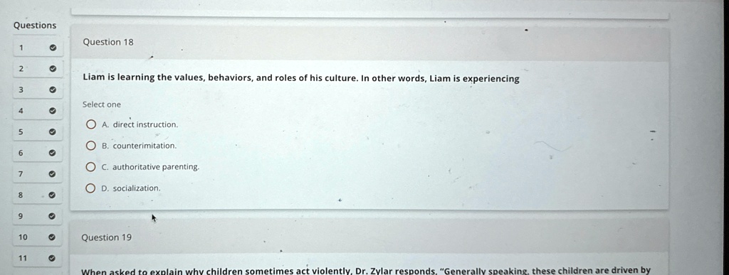 Questions
Question 18
Liam is learning the values, behaviors, and roles of his culture. In other words, Liam is experiencing
Select one
A. direct instruction.
B. counterimitation.
C. authoritative parenting.
D. socialization.
Question 19
When asked to explain why children sometimes act violently, Dr. Zylar responds, "Generally speaking, these children are driven by