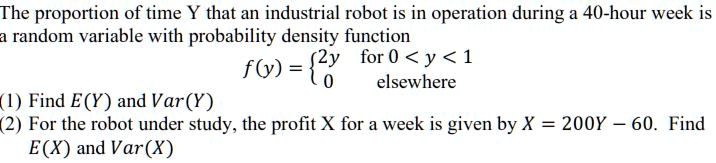 The proportion of time Y that an industrial robot is in operation during a 40-hour week is a random variable with probability density function f(y) =  2y for 0 < y < 1, 0 elsewhere (1) Find E(Y) and Var(Y) (2) For the robot under study, the profit X for a week is given by X = 200Y - 60. Find E(X) and Var(X)