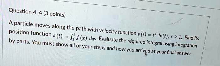 A particle moves along the path with velocity function v(t) = t^4 ln(t), t >= 1. Find its position function s(t) = integral1^t f(x) dx. Evaluate the required integral using integration by parts. You must show all of your steps and how you arrived at your final answer.