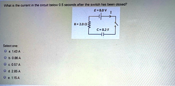 What is the current in the circuit below 0.5 seconds after the switch has been closed?
? = 8.0 V
I
R = 2.0 ?
C = 0.2 F
Select one:
a. 1.43 A
b. 0.86 A
c. 0.57 A
d. 2.85 A
e. 1.15 A