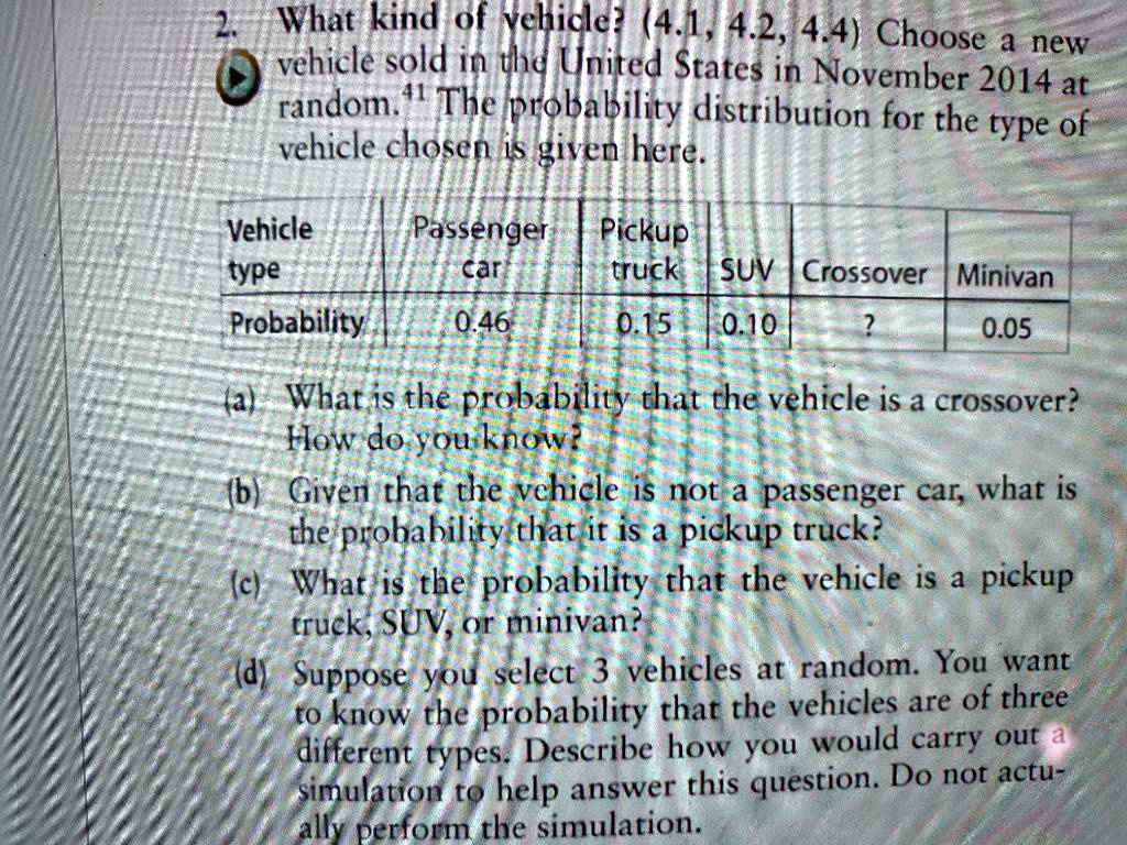 2. What kind of vehicle? (4.1, 4.2, 4.4) Choose a new vehicle sold in the United States in November 2014 at random.41 The probability distribution for the type of vehicle chosen is given here.

Vehicle type: Passenger car | Pickup truck | SUV | Crossover | Minivan
Probability: 0.46 | 0.15 | 0.10 | ? | 0.05

(a) What is the probability that the vehicle is a crossover? How do you know?
(b) Given that the vehicle is not a passenger car, what is the probability that it is a pickup truck?
(c) What is the probability that the vehicle is a pickup truck, SUV, or minivan?
(d) Suppose you select 3 vehicles at random. You want to know the probability that the vehicles are of three different types. Describe how you would carry out a simulation to help answer this question. Do not actually perform the simulation.