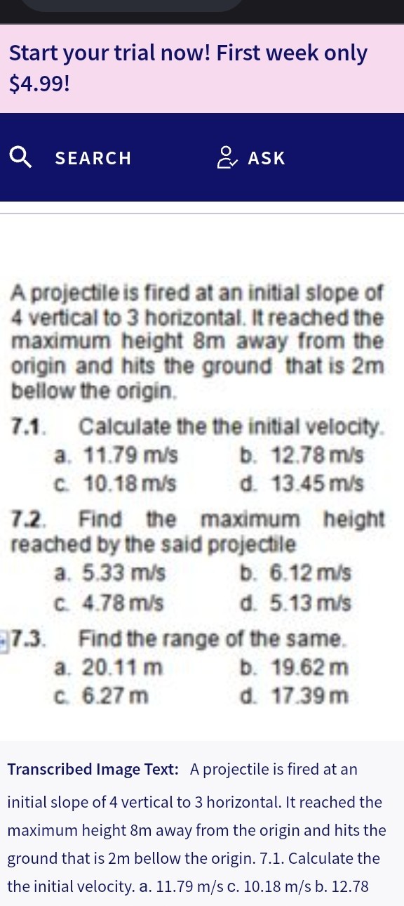 Start your trial now! First week only $ 4.99 !

A projectile is fired at an initial slope of 4 vertical to 3 horizontal. It reached the maximum height 8  m away from the origin and hits the ground that is 2  m bellow the origin.
7.1. Calculate the the initial velocity.
a. 11.79  m / s
b. 12.78  m / s
c. 10.18  m / s
d. 13.45  m / s
7.2. Find the maximum height reached by the said projectile
a. 5.33  m / s
b. 6.12  m / s
c. 4.78  m / s
d. 5.13  m / s
7.3. Find the range of the same.
a. 20.11  m
b. 19.62  m
c. 6.27  m
d. 17.39  m
Transcribed Image Text: A projectile is fired at an initial slope of 4 vertical to 3 horizontal. It reached the maximum height 8  m away from the origin and hits the ground that is 2  m bellow the origin. 7.1. Calculate the the initial velocity. a. 11.79  m / s c. 10.18  m / s b. 12.78