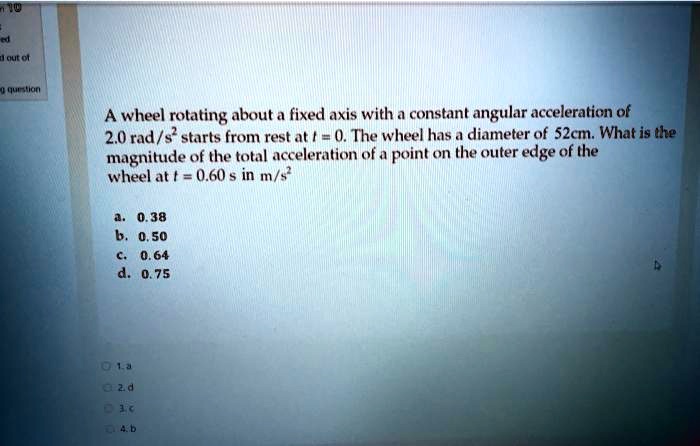 A wheel rotating about a fixed axis with a constant angular acceleration of 2.0 rad/s² starts from rest at t = 0. The wheel has a diameter of 52cm. What is the magnitude of the total acceleration of a point on the outer edge of the wheel at t = 0.60 s in m/s²

a. 0.38
b. 0.50
c. 0.64
d. 0.75