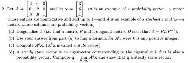 2. Let A = 
    < b m a t r i x > and let x = 
    < b m a t r i x >. (x is an example of a probability vector—a vector whose entries are nonnegative and add up to 1—and A is an example of a stochastic matrix—a matrix whose columns are probability vectors)
(a) Diagonalize A (i.e. find a matrix P and a diagonal matrix D such that A = PDP^-1).
(b) Use your answer from part (a) to find a formula for A^k, where k is any positive integer.
(c) Compute A^kx. (A^kx is called a state vector)
(d) A steady state vector is an eigenvector corresponding to the eigenvalue 1 that is also a probability vector. Compute q = limk →∞ A^kx and show that q a steady state vector.