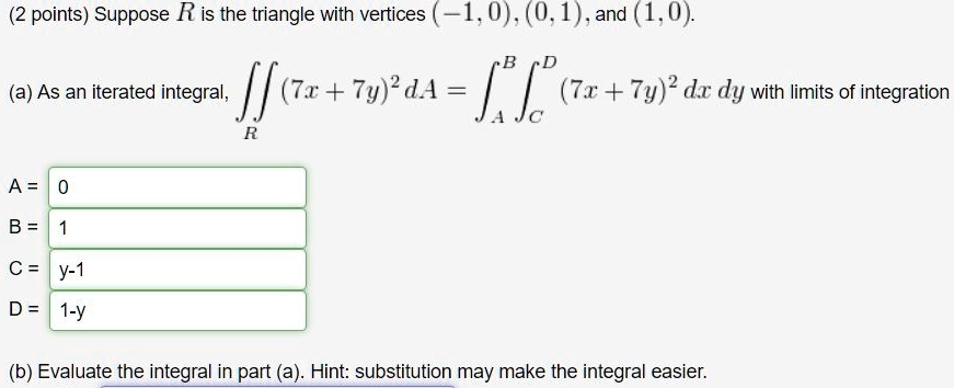 Suppose R is the triangle with vertices (-1,0), (0,1), and (1,0).
(a) As an iterated integral, ?R (7x + 7y)² dA = ?A^B ?C^D (7x + 7y)² dx dy with limits of integration
A = 0
B = 1
C = y-1
D = 1-y
(b) Evaluate the integral in part (a). Hint: substitution may make the integral easier.