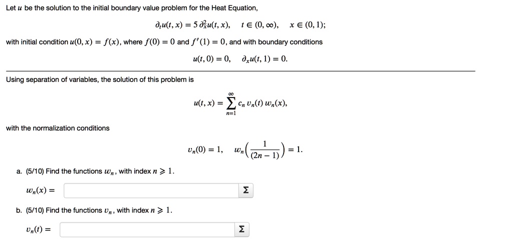Let u be the solution to the initial boundary value problem for the Heat Equation,
?tu(t, x) = 5 ?"xu(t, x), t ? (0, ?), x ? (0, 1);
with initial condition u(0, x) = f(x), where f(0) = 0 and f'(1) = 0, and with boundary conditions
u(t, 0) = 0, ?xu(t, 1) = 0.
Using separation of variables, the solution of this problem is
u(t, x) = ?? n=1 cn vn(t) wn(x),
with the normalization conditions
vn(0) = 1, wn(1/(2n-1)) = 1.
a. (5/10) Find the functions wn, with index n ? 1.
wn(x) = ?
b. (5/10) Find the functions vn, with index n ? 1.
vn(t) = ?