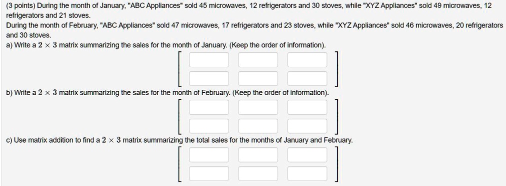 (3 points) During the month of January, "ABC Appliances" sold 45 microwaves, 12 refrigerators and 30 stoves, while "XYZ Appliances" sold 49 microwaves, 12 refrigerators and 21 stoves.
During the month of February, "ABC Appliances" sold 47 microwaves, 17 refrigerators and 23 stoves, while "XYZ Appliances" sold 46 microwaves, 20 refrigerators and 30 stoves.
a) Write a 2 !! 3 matrix summarizing the sales for the month of January. (Keep the order of information).
b) Write a 2 !! 3 matrix summarizing the sales for the month of February. (Keep the order of information).
c) Use matrix addition to find a 2 !! 3 matrix summarizing the total sales for the months of January and February.
