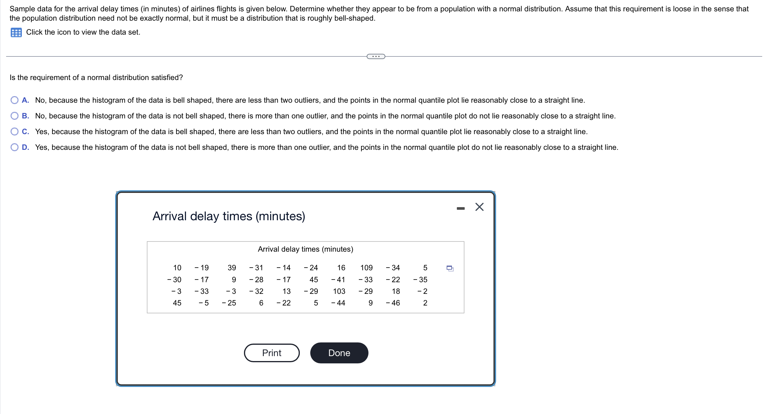 Sample data for the arrival delay times (in minutes) of airlines flights is given below. Determine whether they appear to be from a population with a normal distribution. Assume that this requirement is loose in the sense that the population distribution need not be exactly normal, but it must be a distribution that is roughly bell-shaped.
Click the icon to view the data set.
Is the requirement of a normal distribution satisfied?
A. No, because the histogram of the data is bell shaped, there are less than two outliers, and the points in the normal quantile plot lie reasonably close to a straight line.
B. No, because the histogram of the data is not bell shaped, there is more than one outlier, and the points in the normal quantile plot do not lie reasonably close to a straight line.
C. Yes, because the histogram of the data is bell shaped, there are less than two outliers, and the points in the normal quantile plot lie reasonably close to a straight line.
D. Yes, because the histogram of the data is not bell shaped, there is more than one outlier, and the points in the normal quantile plot do not lie reasonably close to a straight line.
Arrival delay times (minutes)
Arrival delay times (minutes)
10 -19 39 -31 -14 -24 16 109 -34 5
-30 -17 9 -28 -17 45 -41 -33 -22 -35
-3 -33 -3 -32 13 -29 103 -29 18 -2
45 -5 -25 6 -22 5 -44 9 -46 2