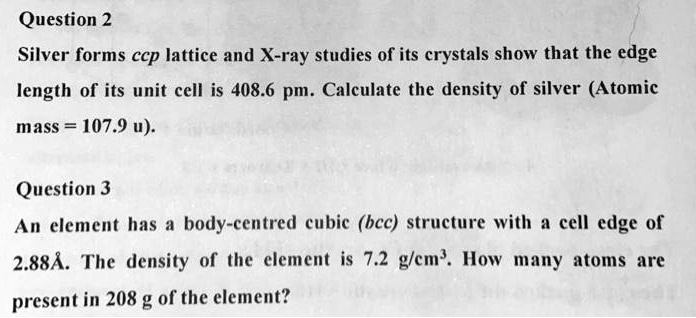 Question 2
Silver forms ccp lattice and X-ray studies of its crystals show that the edge
length of its unit cell is 408.6 pm. Calculate the density of silver (Atomic
mass = 107.9 u).
Question 3
An element has a body-centred cubic (bcc) structure with a cell edge of
2.88Å. The density of the element is 7.2 g/cm³. How many atoms are
present in 208 g of the element?
