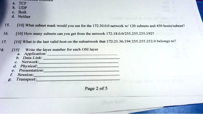 a. TCP
b. UDP
c. Both
d. Neither
15.
[10] What subnet mask would you use for the 172.30.0.0 network w/ 120 subnets and 450 hosts/subnet?
16.
[10] How many subnets can you get from the network 172.18.0.0/255.255.255.192?
17.
[10] What is the last valid host on the subnetwork that 172.21.36.194 255.255.252.0 belongs to?
8.
[15]
Write the layer number for each OSI layer
a. Application:
b. Data Link:
c. Network:
d. Physical:
e. Presentation:
f. Session:
g. Transport: