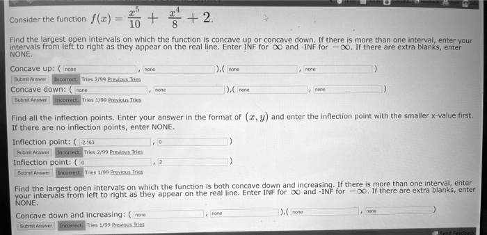 Consider the function f(x) = x^5/10 + x^4/8 + 2.

Find the largest open intervals on which the function is concave up or concave down. If there is more than one interval, enter your intervals from left to right as they appear on the real line. Enter INF for ? and -INF for -?. If there are extra blanks, enter NONE.

Concave up: ( , ), ( , )
Concave down: ( , ), ( , )

Find all the inflection points. Enter your answer in the format of (x, y) and enter the inflection point with the smaller x-value first. If there are no inflection points, enter NONE.

Inflection point: ( , )
Inflection point: ( , )

Find the largest open intervals on which the function is both concave down and increasing. If there is more than one interval, enter your intervals from left to right as they appear on the real line. Enter INF for ? and -INF for -?. If there are extra blanks, enter NONE.

Concave down and increasing: ( , ), ( , )