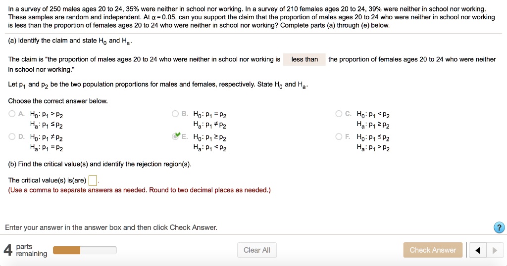 In a survey of 250 males ages 20 to 24, 35% were neither in school nor working. In a survey of 210 females ages 20 to 24, 39% were neither in school nor working. These samples are random and independent. At ? = 0.05, can you support the claim that the proportion of males ages 20 to 24 who were neither in school nor working is less than the proportion of females ages 20 to 24 who were neither in school nor working? Complete parts (a) through (e) below.

(a) Identify the claim and state H0 and Ha.

The claim is "the proportion of males ages 20 to 24 who were neither in school nor working is less than the proportion of females ages 20 to 24 who were neither in school nor working."

Let p1 and p2 be the two population proportions for males and females, respectively. State H0 and Ha.

Choose the correct answer below.
A. H0: p1 > p2 Ha: p1 ? p2
B. H0: p1 = p2 Ha: p1 ? p2
C. H0: p1 < p2 Ha: p1 ? p2
D. H0: p1 ? p2 Ha: p1 = p2
E. H0: p1 ? p2 Ha: p1 < p2
F. H0: p1 ? p2 Ha: p1 > p2

(b) Find the critical value(s) and identify the rejection region(s).

The critical value(s) is(are) [ ].
(Use a comma to separate answers as needed. Round to two decimal places as needed.)